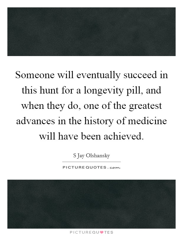 Someone will eventually succeed in this hunt for a longevity pill, and when they do, one of the greatest advances in the history of medicine will have been achieved. Picture Quote #1