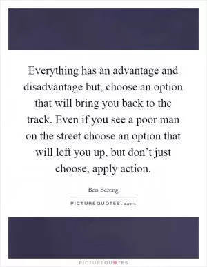Everything has an advantage and disadvantage but, choose an option that will bring you back to the track. Even if you see a poor man on the street choose an option that will left you up, but don’t just choose, apply action Picture Quote #1