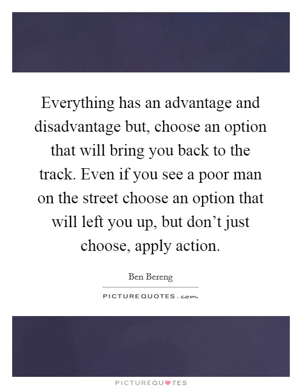 Everything has an advantage and disadvantage but, choose an option that will bring you back to the track. Even if you see a poor man on the street choose an option that will left you up, but don't just choose, apply action. Picture Quote #1