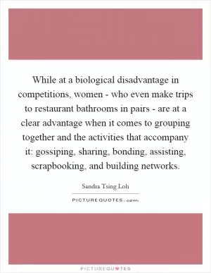 While at a biological disadvantage in competitions, women - who even make trips to restaurant bathrooms in pairs - are at a clear advantage when it comes to grouping together and the activities that accompany it: gossiping, sharing, bonding, assisting, scrapbooking, and building networks Picture Quote #1