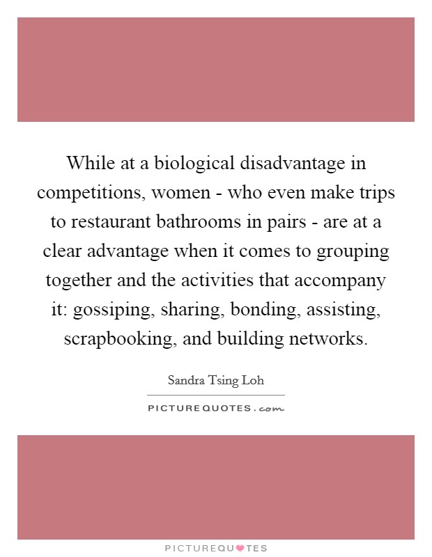 While at a biological disadvantage in competitions, women - who even make trips to restaurant bathrooms in pairs - are at a clear advantage when it comes to grouping together and the activities that accompany it: gossiping, sharing, bonding, assisting, scrapbooking, and building networks. Picture Quote #1