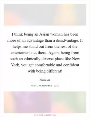 I think being an Asian woman has been more of an advantage than a disadvantage. It helps me stand out from the rest of the entertainers out there. Again, being from such an ethnically diverse place like New York, you get comfortable and confident with being different! Picture Quote #1