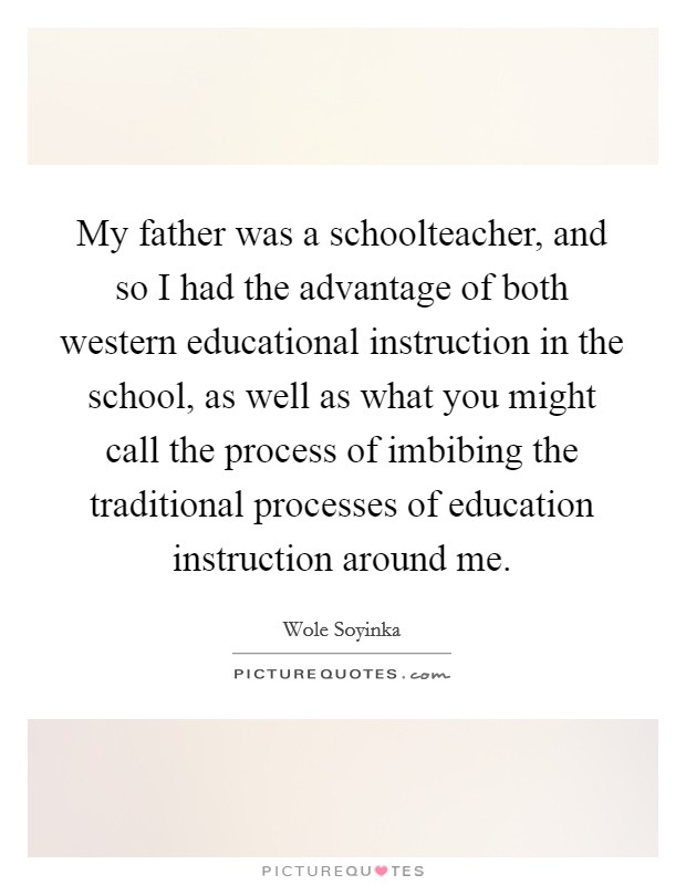 My father was a schoolteacher, and so I had the advantage of both western educational instruction in the school, as well as what you might call the process of imbibing the traditional processes of education instruction around me. Picture Quote #1