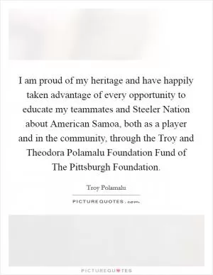 I am proud of my heritage and have happily taken advantage of every opportunity to educate my teammates and Steeler Nation about American Samoa, both as a player and in the community, through the Troy and Theodora Polamalu Foundation Fund of The Pittsburgh Foundation Picture Quote #1