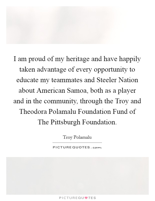 I am proud of my heritage and have happily taken advantage of every opportunity to educate my teammates and Steeler Nation about American Samoa, both as a player and in the community, through the Troy and Theodora Polamalu Foundation Fund of The Pittsburgh Foundation. Picture Quote #1