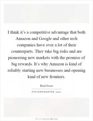 I think it’s a competitive advantage that both Amazon and Google and other tech companies have over a lot of their counterparts. They take big risks and are pioneering new markets with the promise of big rewards. It’s why Amazon is kind of reliably starting new businesses and opening kind of new frontiers Picture Quote #1
