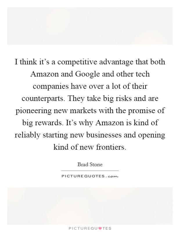 I think it's a competitive advantage that both Amazon and Google and other tech companies have over a lot of their counterparts. They take big risks and are pioneering new markets with the promise of big rewards. It's why Amazon is kind of reliably starting new businesses and opening kind of new frontiers. Picture Quote #1