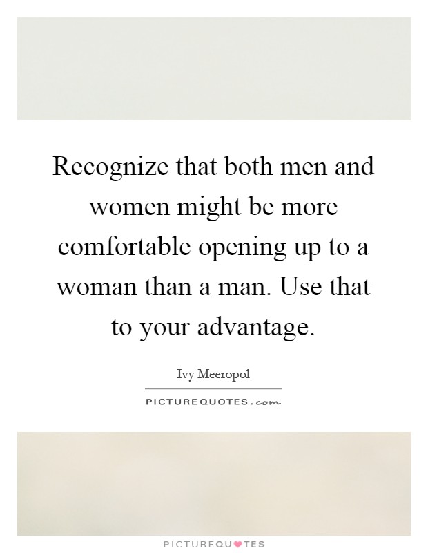 Recognize that both men and women might be more comfortable opening up to a woman than a man. Use that to your advantage. Picture Quote #1