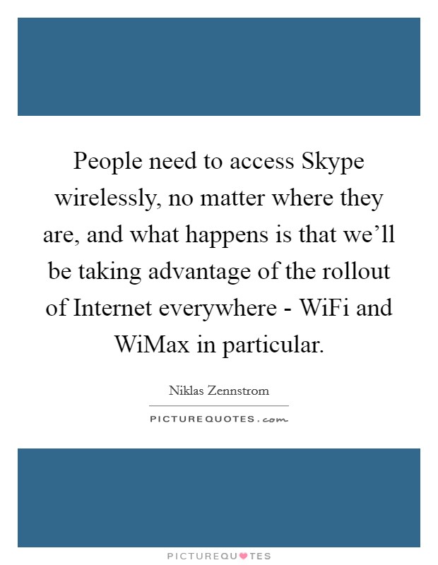 People need to access Skype wirelessly, no matter where they are, and what happens is that we'll be taking advantage of the rollout of Internet everywhere - WiFi and WiMax in particular. Picture Quote #1