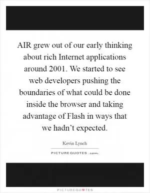 AIR grew out of our early thinking about rich Internet applications around 2001. We started to see web developers pushing the boundaries of what could be done inside the browser and taking advantage of Flash in ways that we hadn’t expected Picture Quote #1