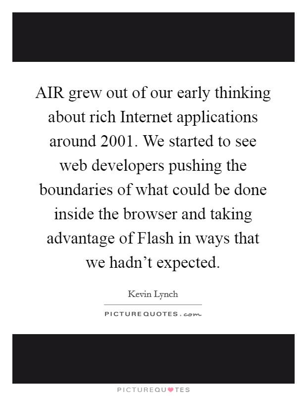 AIR grew out of our early thinking about rich Internet applications around 2001. We started to see web developers pushing the boundaries of what could be done inside the browser and taking advantage of Flash in ways that we hadn't expected. Picture Quote #1