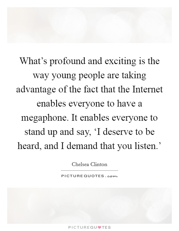 What's profound and exciting is the way young people are taking advantage of the fact that the Internet enables everyone to have a megaphone. It enables everyone to stand up and say, ‘I deserve to be heard, and I demand that you listen.' Picture Quote #1