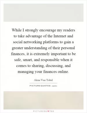 While I strongly encourage my readers to take advantage of the Internet and social networking platforms to gain a greater understanding of their personal finances, it is extremely important to be safe, smart, and responsible when it comes to sharing, discussing, and managing your finances online Picture Quote #1