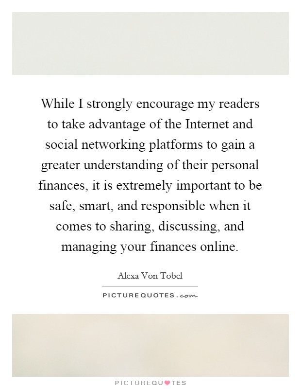 While I strongly encourage my readers to take advantage of the Internet and social networking platforms to gain a greater understanding of their personal finances, it is extremely important to be safe, smart, and responsible when it comes to sharing, discussing, and managing your finances online. Picture Quote #1