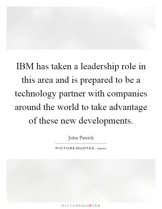 IBM has taken a leadership role in this area and is prepared to be a technology partner with companies around the world to take advantage of these new developments. Picture Quote #1