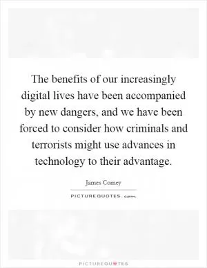 The benefits of our increasingly digital lives have been accompanied by new dangers, and we have been forced to consider how criminals and terrorists might use advances in technology to their advantage Picture Quote #1