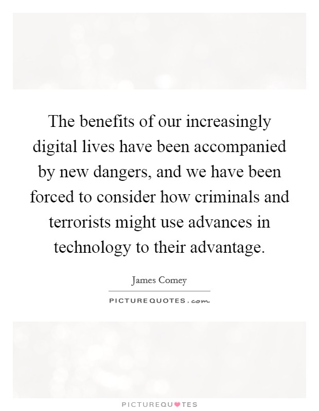 The benefits of our increasingly digital lives have been accompanied by new dangers, and we have been forced to consider how criminals and terrorists might use advances in technology to their advantage. Picture Quote #1