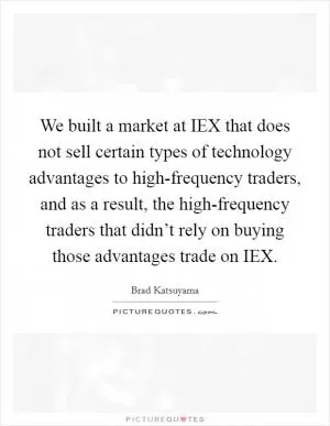 We built a market at IEX that does not sell certain types of technology advantages to high-frequency traders, and as a result, the high-frequency traders that didn’t rely on buying those advantages trade on IEX Picture Quote #1