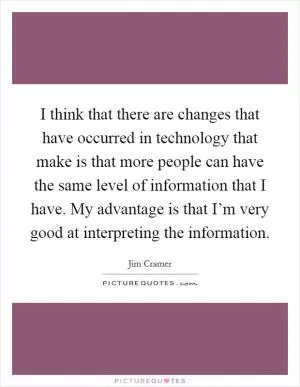I think that there are changes that have occurred in technology that make is that more people can have the same level of information that I have. My advantage is that I’m very good at interpreting the information Picture Quote #1
