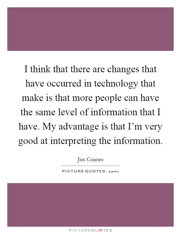 I think that there are changes that have occurred in technology that make is that more people can have the same level of information that I have. My advantage is that I'm very good at interpreting the information. Picture Quote #1