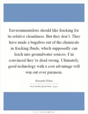 Environmentalists should like fracking for its relative cleanliness. But they don’t. They have made a bugaboo out of the chemicals in fracking fluids, which supposedly can leach into groundwater sources. I’m convinced they’re dead wrong. Ultimately, good technology with a cost advantage will win out over paranoia Picture Quote #1