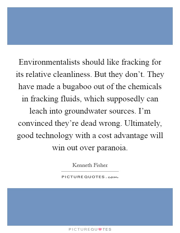 Environmentalists should like fracking for its relative cleanliness. But they don't. They have made a bugaboo out of the chemicals in fracking fluids, which supposedly can leach into groundwater sources. I'm convinced they're dead wrong. Ultimately, good technology with a cost advantage will win out over paranoia. Picture Quote #1