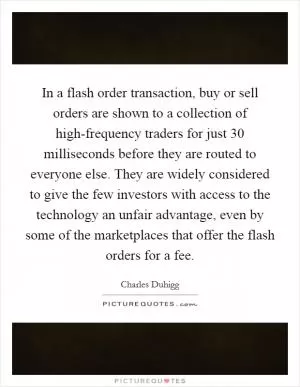 In a flash order transaction, buy or sell orders are shown to a collection of high-frequency traders for just 30 milliseconds before they are routed to everyone else. They are widely considered to give the few investors with access to the technology an unfair advantage, even by some of the marketplaces that offer the flash orders for a fee Picture Quote #1