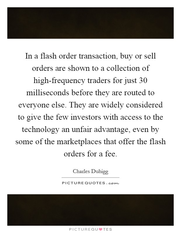 In a flash order transaction, buy or sell orders are shown to a collection of high-frequency traders for just 30 milliseconds before they are routed to everyone else. They are widely considered to give the few investors with access to the technology an unfair advantage, even by some of the marketplaces that offer the flash orders for a fee. Picture Quote #1