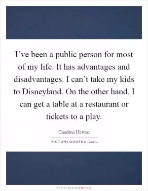I’ve been a public person for most of my life. It has advantages and disadvantages. I can’t take my kids to Disneyland. On the other hand, I can get a table at a restaurant or tickets to a play Picture Quote #1