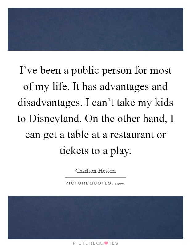 I've been a public person for most of my life. It has advantages and disadvantages. I can't take my kids to Disneyland. On the other hand, I can get a table at a restaurant or tickets to a play. Picture Quote #1
