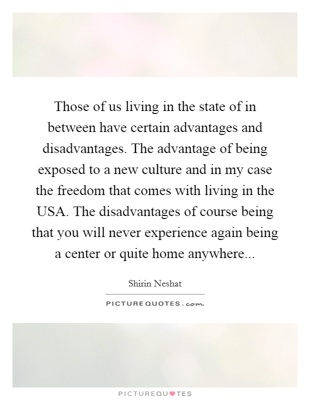 Those of us living in the state of in between have certain advantages and disadvantages. The advantage of being exposed to a new culture and in my case the freedom that comes with living in the USA. The disadvantages of course being that you will never experience again being a center or quite home anywhere... Picture Quote #1