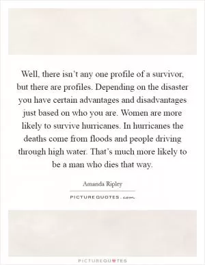 Well, there isn’t any one profile of a survivor, but there are profiles. Depending on the disaster you have certain advantages and disadvantages just based on who you are. Women are more likely to survive hurricanes. In hurricanes the deaths come from floods and people driving through high water. That’s much more likely to be a man who dies that way Picture Quote #1