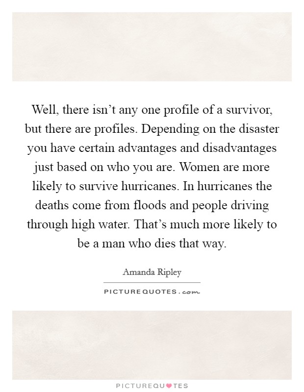Well, there isn't any one profile of a survivor, but there are profiles. Depending on the disaster you have certain advantages and disadvantages just based on who you are. Women are more likely to survive hurricanes. In hurricanes the deaths come from floods and people driving through high water. That's much more likely to be a man who dies that way. Picture Quote #1