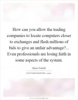 How can you allow the trading companies to locate computers closer to exchanges and flash millions of bids to give an unfair advantage?... Even professionals are losing faith in some aspects of the system Picture Quote #1