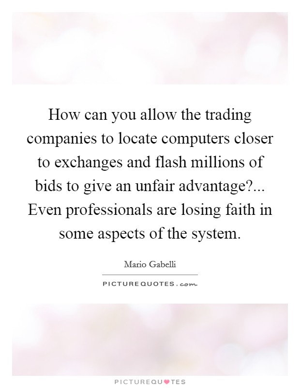 How can you allow the trading companies to locate computers closer to exchanges and flash millions of bids to give an unfair advantage?... Even professionals are losing faith in some aspects of the system. Picture Quote #1