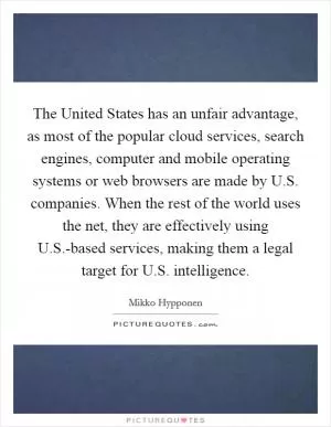 The United States has an unfair advantage, as most of the popular cloud services, search engines, computer and mobile operating systems or web browsers are made by U.S. companies. When the rest of the world uses the net, they are effectively using U.S.-based services, making them a legal target for U.S. intelligence Picture Quote #1