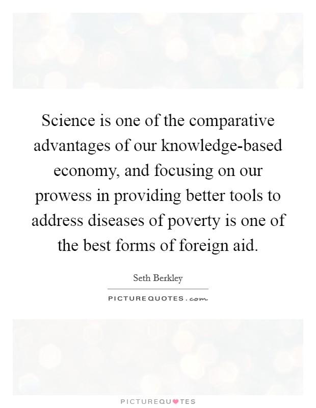 Science is one of the comparative advantages of our knowledge-based economy, and focusing on our prowess in providing better tools to address diseases of poverty is one of the best forms of foreign aid. Picture Quote #1