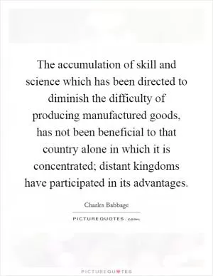 The accumulation of skill and science which has been directed to diminish the difficulty of producing manufactured goods, has not been beneficial to that country alone in which it is concentrated; distant kingdoms have participated in its advantages Picture Quote #1