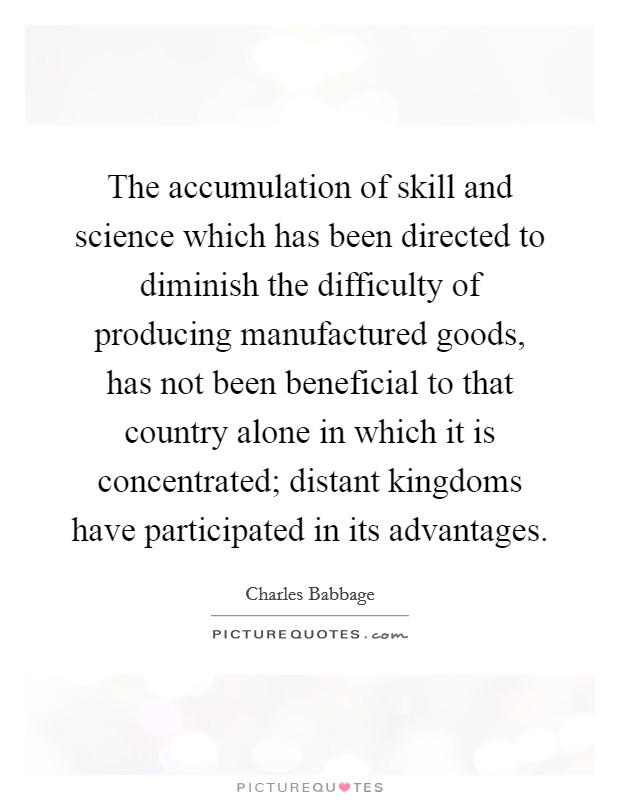 The accumulation of skill and science which has been directed to diminish the difficulty of producing manufactured goods, has not been beneficial to that country alone in which it is concentrated; distant kingdoms have participated in its advantages. Picture Quote #1