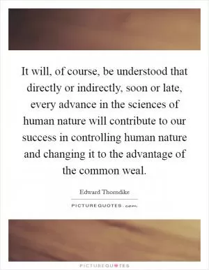 It will, of course, be understood that directly or indirectly, soon or late, every advance in the sciences of human nature will contribute to our success in controlling human nature and changing it to the advantage of the common weal Picture Quote #1