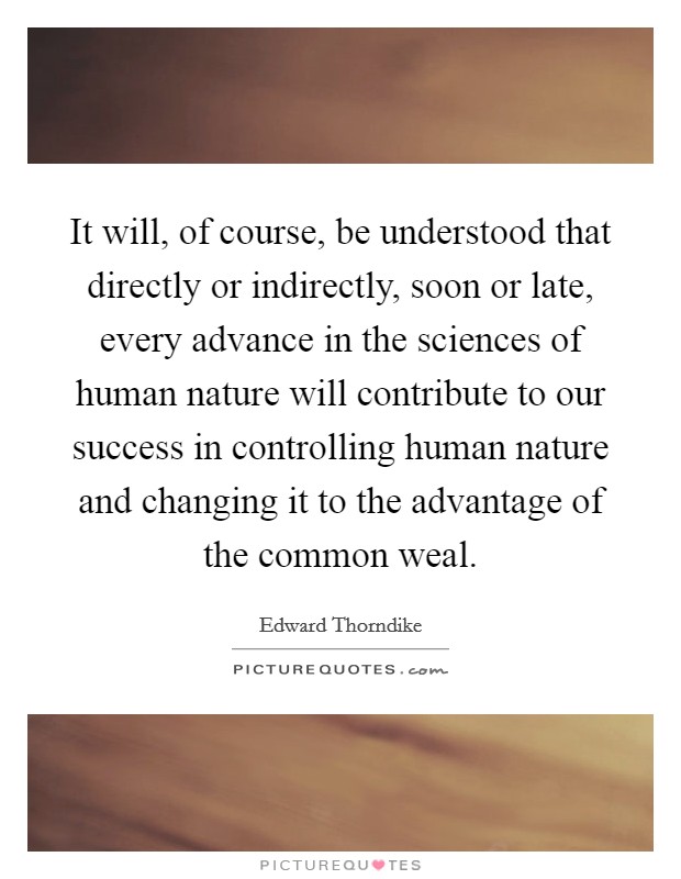It will, of course, be understood that directly or indirectly, soon or late, every advance in the sciences of human nature will contribute to our success in controlling human nature and changing it to the advantage of the common weal. Picture Quote #1