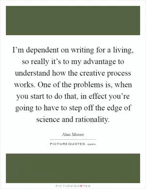 I’m dependent on writing for a living, so really it’s to my advantage to understand how the creative process works. One of the problems is, when you start to do that, in effect you’re going to have to step off the edge of science and rationality Picture Quote #1