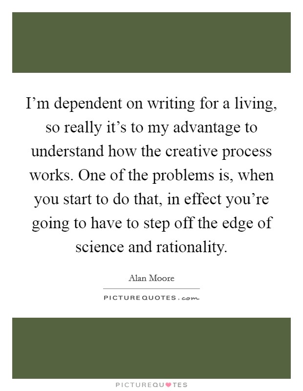 I'm dependent on writing for a living, so really it's to my advantage to understand how the creative process works. One of the problems is, when you start to do that, in effect you're going to have to step off the edge of science and rationality. Picture Quote #1
