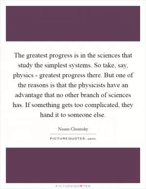 The greatest progress is in the sciences that study the simplest systems. So take, say, physics - greatest progress there. But one of the reasons is that the physicists have an advantage that no other branch of sciences has. If something gets too complicated, they hand it to someone else Picture Quote #1