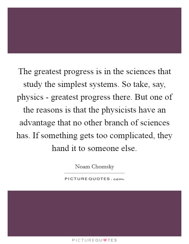 The greatest progress is in the sciences that study the simplest systems. So take, say, physics - greatest progress there. But one of the reasons is that the physicists have an advantage that no other branch of sciences has. If something gets too complicated, they hand it to someone else. Picture Quote #1