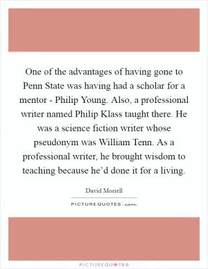 One of the advantages of having gone to Penn State was having had a scholar for a mentor - Philip Young. Also, a professional writer named Philip Klass taught there. He was a science fiction writer whose pseudonym was William Tenn. As a professional writer, he brought wisdom to teaching because he’d done it for a living Picture Quote #1