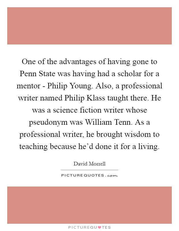 One of the advantages of having gone to Penn State was having had a scholar for a mentor - Philip Young. Also, a professional writer named Philip Klass taught there. He was a science fiction writer whose pseudonym was William Tenn. As a professional writer, he brought wisdom to teaching because he'd done it for a living. Picture Quote #1