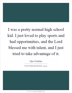 I was a pretty normal high school kid. I just loved to play sports and had opportunities, and the Lord blessed me with talent, and I just tried to take advantage of it Picture Quote #1