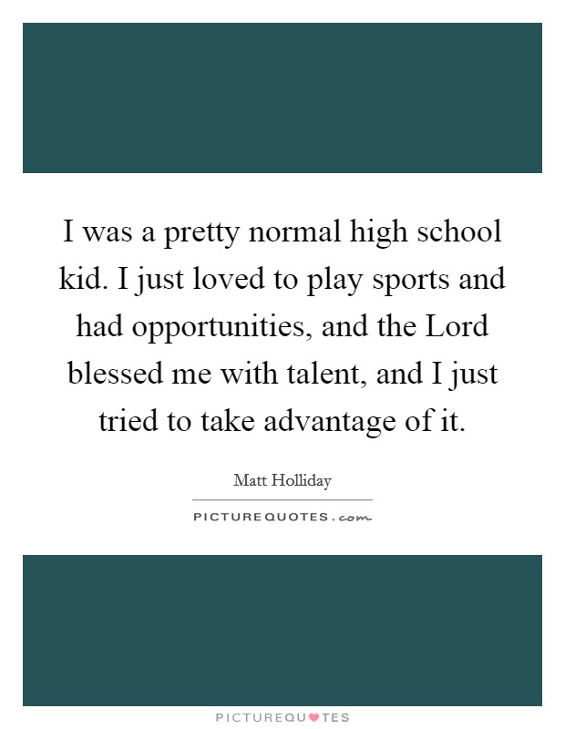 I was a pretty normal high school kid. I just loved to play sports and had opportunities, and the Lord blessed me with talent, and I just tried to take advantage of it. Picture Quote #1