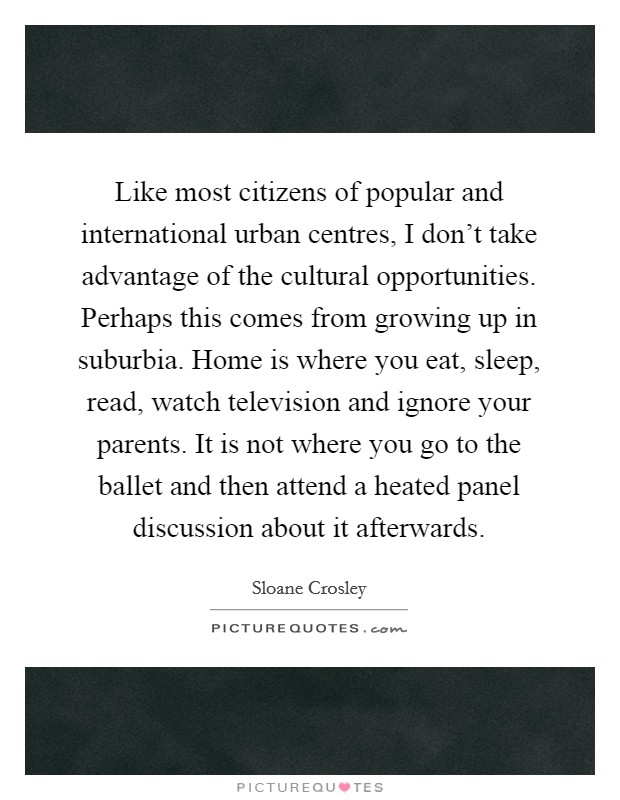 Like most citizens of popular and international urban centres, I don't take advantage of the cultural opportunities. Perhaps this comes from growing up in suburbia. Home is where you eat, sleep, read, watch television and ignore your parents. It is not where you go to the ballet and then attend a heated panel discussion about it afterwards. Picture Quote #1